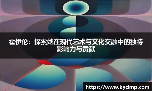 霍伊伦：探索她在现代艺术与文化交融中的独特影响力与贡献