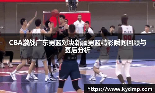 CBA激战广东男篮对决新疆男篮精彩瞬间回顾与赛后分析