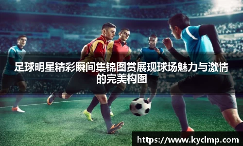 足球明星精彩瞬间集锦图赏展现球场魅力与激情的完美构图