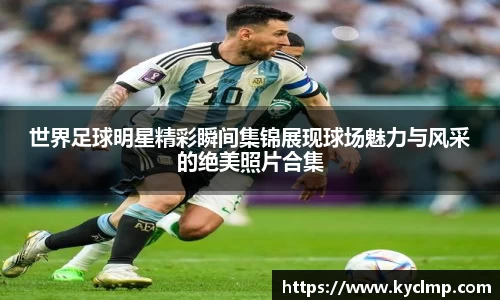 世界足球明星精彩瞬间集锦展现球场魅力与风采的绝美照片合集